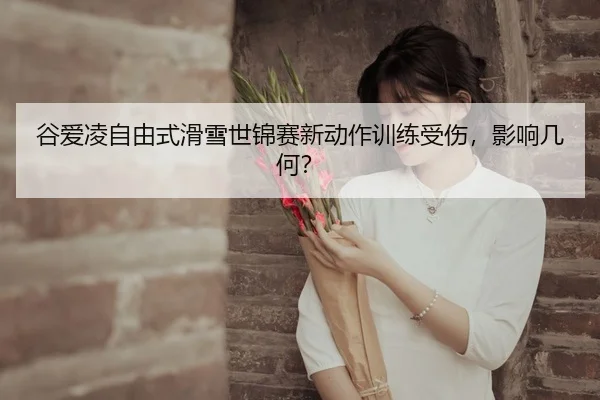谷爱凌自由式滑雪世锦赛新动作训练受伤，影响几何？