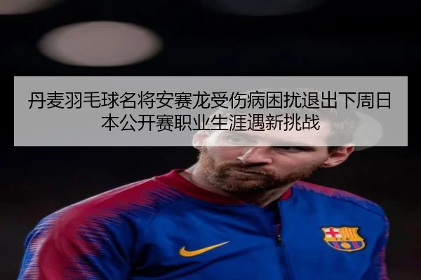 丹麦羽毛球名将安赛龙受伤病困扰退出下周日本公开赛职业生涯遇新挑战