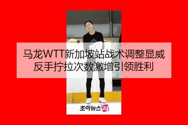 马龙WTT新加坡站战术调整显威 反手拧拉次数激增引领胜利